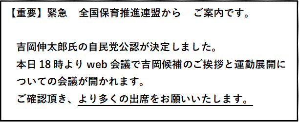 【重要】緊急　全国保育推進連盟から　ご案内です。    吉岡伸太郎氏の自民党公認が決定しました。  本日18時よりweb会議で吉岡候補のご挨拶と運動展開に  ついての会議が開かれます。  ご確認頂き、より多くの出席をお願いいたします。    　　　　　　　　熊本県保育推進連盟　会長　桑原岳洋  